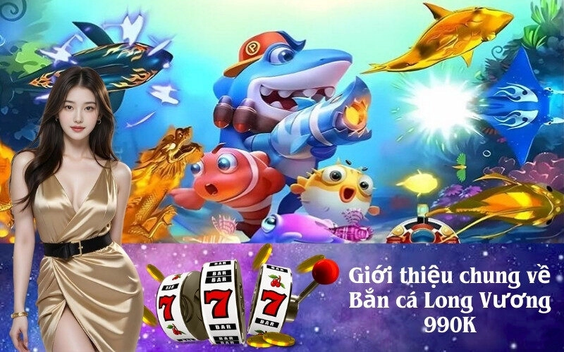 Giới thiệu chung về Bắn cá Long Vương 990K